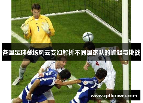 各国足球赛场风云变幻解析不同国家队的崛起与挑战