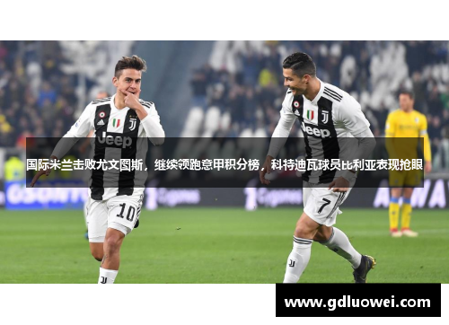 国际米兰击败尤文图斯，继续领跑意甲积分榜，科特迪瓦球员比利亚表现抢眼
