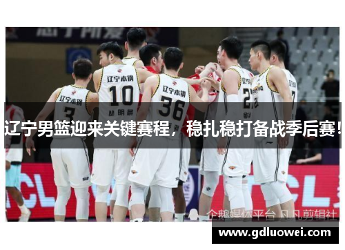 辽宁男篮迎来关键赛程，稳扎稳打备战季后赛！